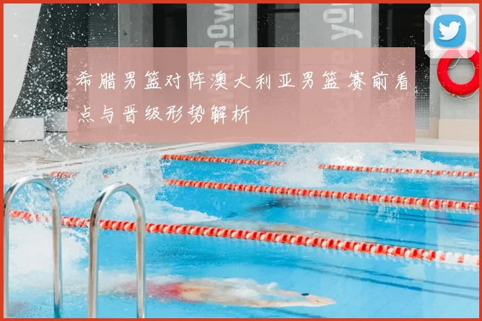 希腊男篮对阵澳大利亚男篮 赛前看点与晋级形势解析
