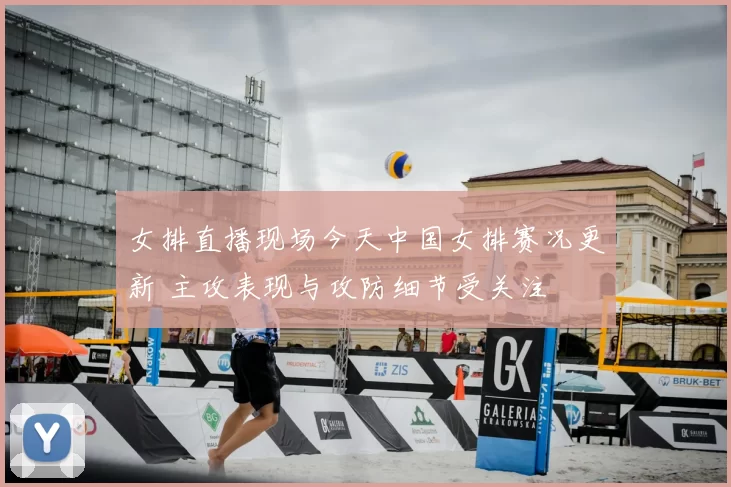女排直播现场今天中国女排赛况更新 主攻表现与攻防细节受关注