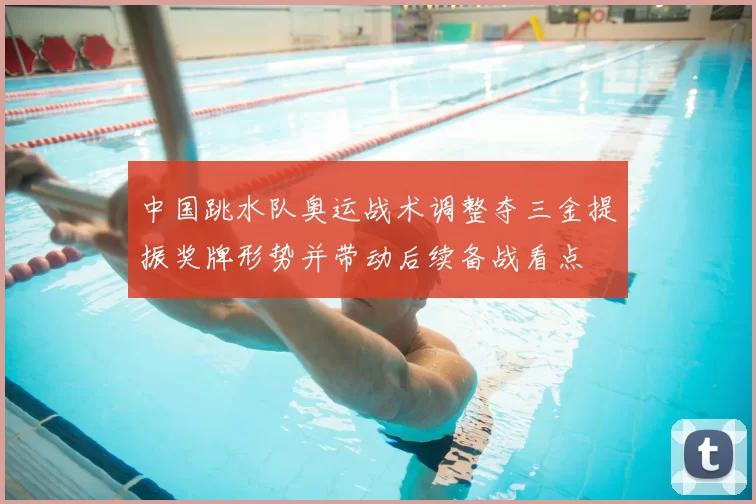 中国跳水队奥运战术调整夺三金提振奖牌形势并带动后续备战看点