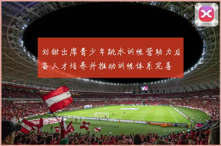 刘甜出席青少年跳水训练营助力后备人才培养并推动训练体系完善