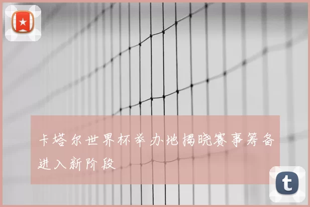 卡塔尔世界杯举办地揭晓赛事筹备进入新阶段