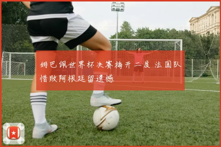 姆巴佩世界杯决赛梅开二度 法国队惜败阿根廷留遗憾