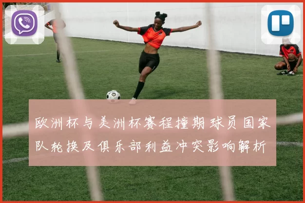 欧洲杯与美洲杯赛程撞期 球员国家队轮换及俱乐部利益冲突影响解析