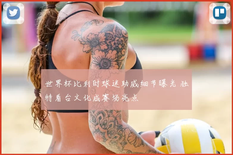 世界杯比利时球迷助威细节曝光 独特看台文化成赛场亮点