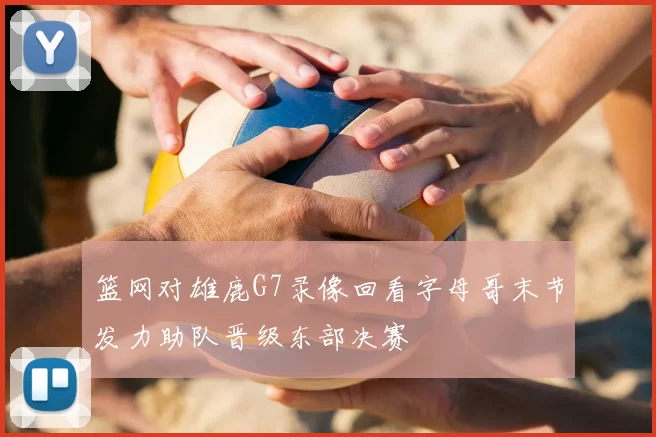 篮网对雄鹿G7录像回看字母哥末节发力助队晋级东部决赛