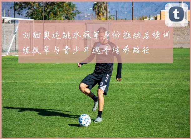 刘甜奥运跳水冠军身份推动后续训练改革与青少年选手培养路径