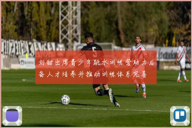 刘甜出席青少年跳水训练营助力后备人才培养并推动训练体系完善