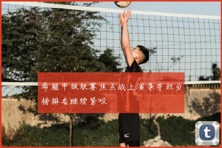 希腊甲级联赛焦点战上演争夺积分榜排名继续紧咬