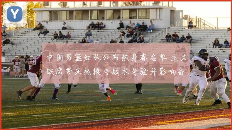 中国男篮红队公布热身赛名单 主力缺席带来轮换与战术考验并影响备战节奏