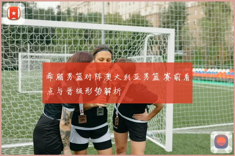 希腊男篮对阵澳大利亚男篮 赛前看点与晋级形势解析