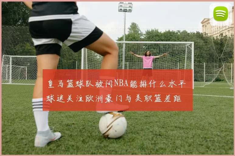 皇马篮球队被问NBA能排什么水平 球迷关注欧洲豪门与美职篮差距