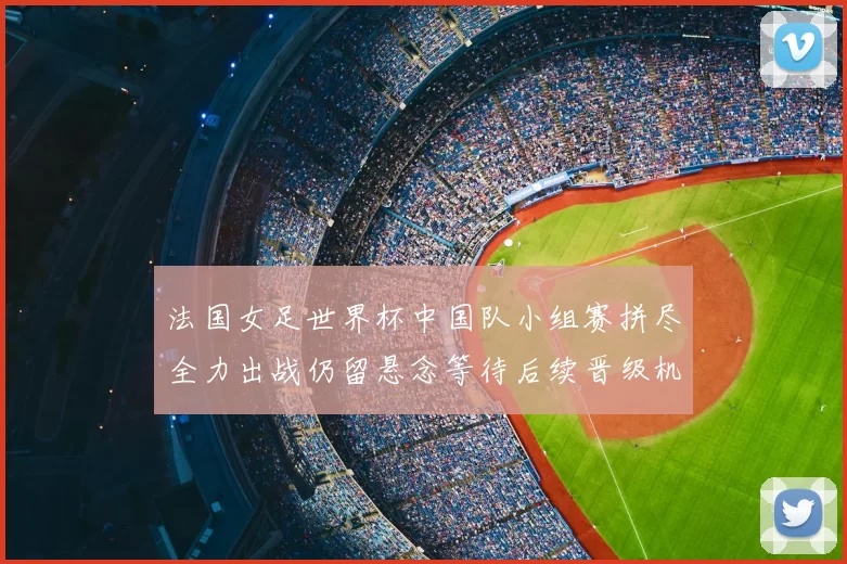 法国女足世界杯中国队小组赛拼尽全力出战仍留悬念等待后续晋级机会