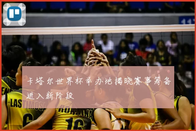 卡塔尔世界杯举办地揭晓赛事筹备进入新阶段