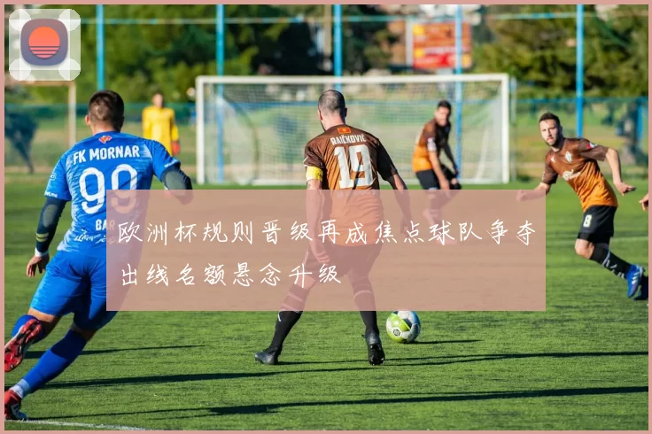 欧洲杯规则晋级再成焦点球队争夺出线名额悬念升级