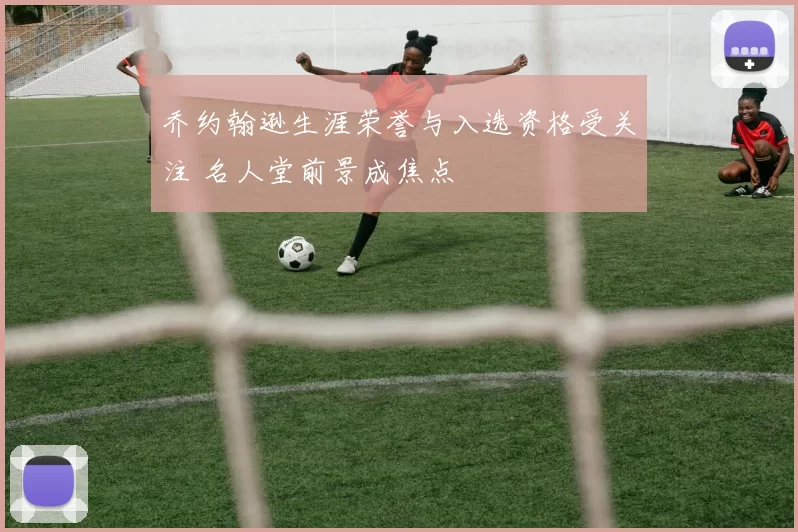 乔约翰逊生涯荣誉与入选资格受关注 名人堂前景成焦点