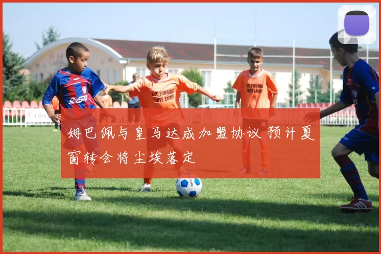 姆巴佩与皇马达成加盟协议 预计夏窗转会将尘埃落定