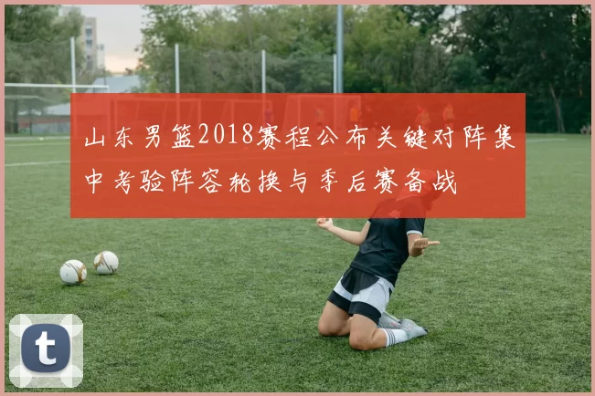 山东男篮2018赛程公布关键对阵集中考验阵容轮换与季后赛备战