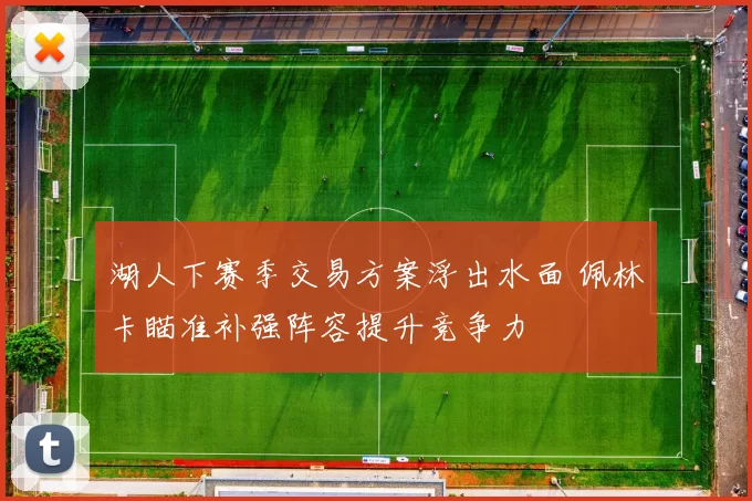 湖人下赛季交易方案浮出水面 佩林卡瞄准补强阵容提升竞争力