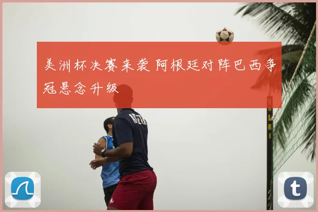 美洲杯决赛来袭 阿根廷对阵巴西争冠悬念升级