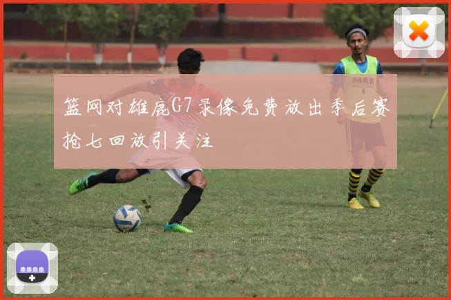 篮网对雄鹿G7录像免费放出季后赛抢七回放引关注