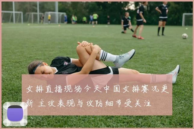 女排直播现场今天中国女排赛况更新 主攻表现与攻防细节受关注