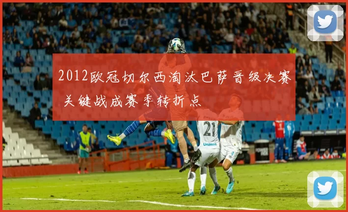 2012欧冠切尔西淘汰巴萨晋级决赛 关键战成赛季转折点