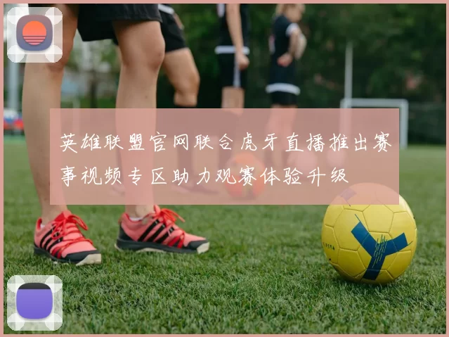英雄联盟官网联合虎牙直播推出赛事视频专区助力观赛体验升级