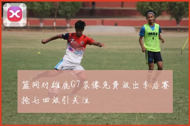 篮网对雄鹿G7录像免费放出季后赛抢七回放引关注