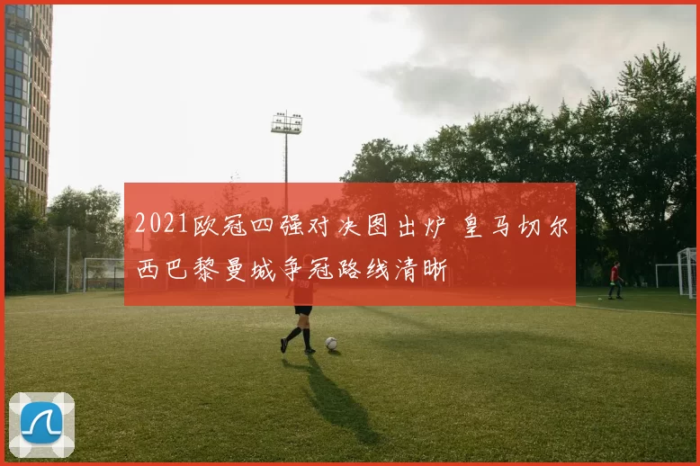 2021欧冠四强对决图出炉 皇马切尔西巴黎曼城争冠路线清晰