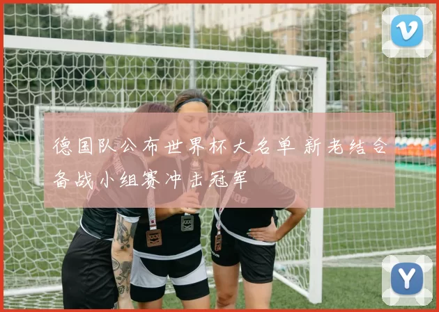 德国队公布世界杯大名单 新老结合备战小组赛冲击冠军