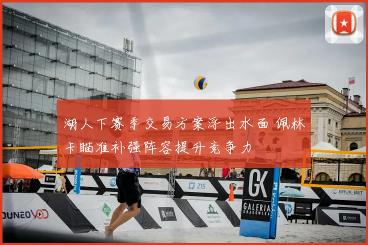 湖人下赛季交易方案浮出水面 佩林卡瞄准补强阵容提升竞争力