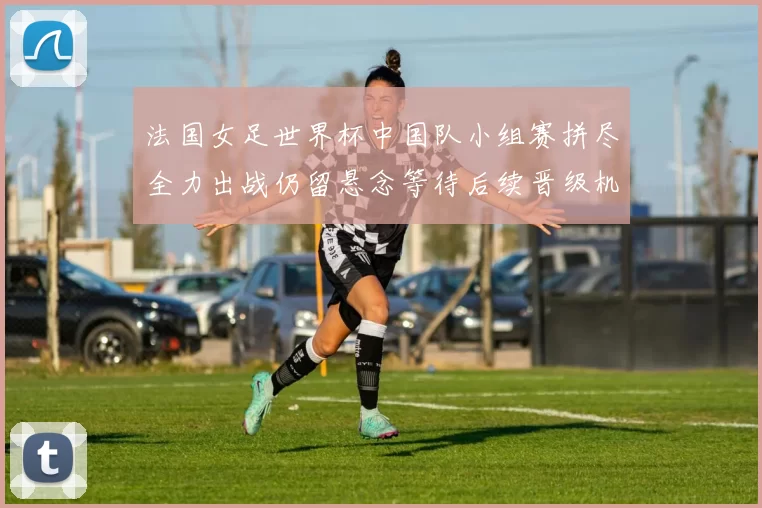 法国女足世界杯中国队小组赛拼尽全力出战仍留悬念等待后续晋级机会