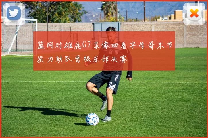 篮网对雄鹿G7录像回看字母哥末节发力助队晋级东部决赛