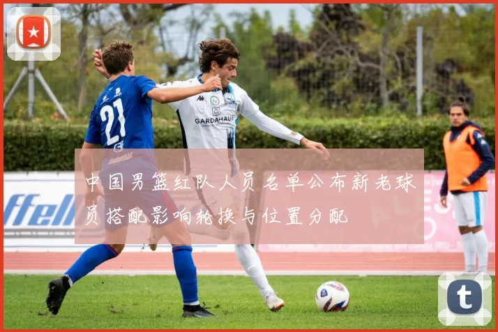 中国男篮红队人员名单公布新老球员搭配影响轮换与位置分配