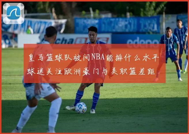 皇马篮球队被问NBA能排什么水平 球迷关注欧洲豪门与美职篮差距