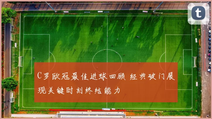 C罗欧冠最佳进球回顾 经典破门展现关键时刻终结能力